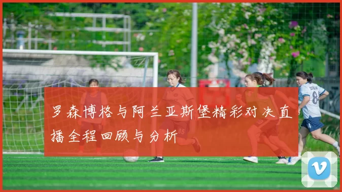 罗森博格与阿兰亚斯堡精彩对决直播全程回顾与分析