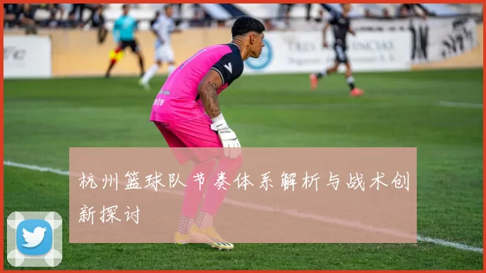 杭州篮球队节奏体系解析与战术创新探讨