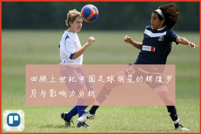 回顾上世纪中国足球明星的辉煌岁月与影响力分析