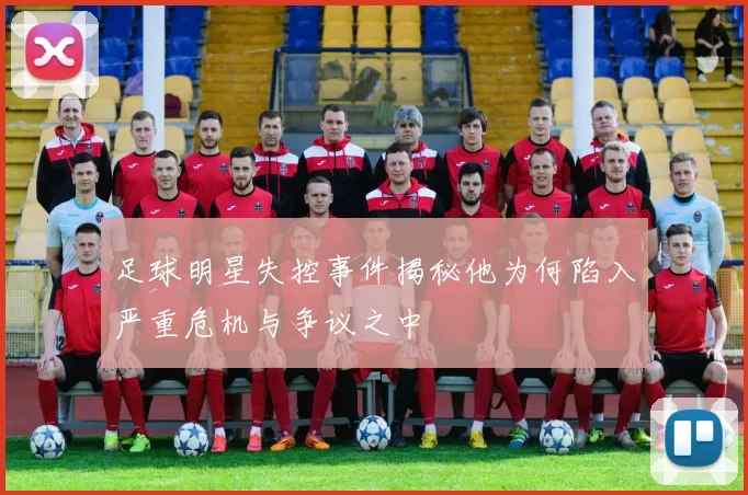 足球明星失控事件揭秘他为何陷入严重危机与争议之中