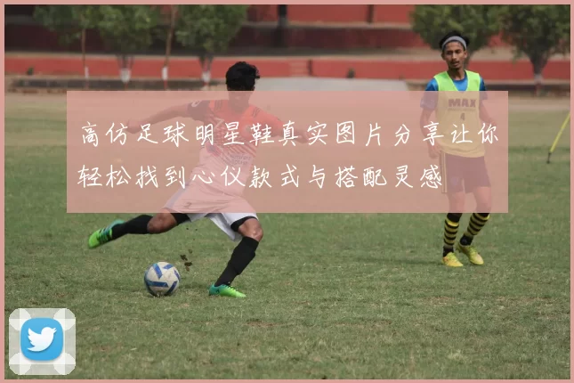 高仿足球明星鞋真实图片分享让你轻松找到心仪款式与搭配灵感