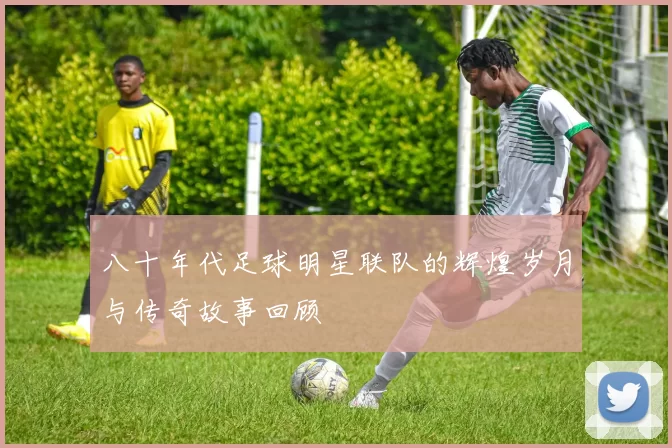 八十年代足球明星联队的辉煌岁月与传奇故事回顾