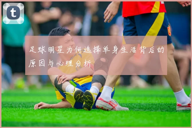 足球明星为何选择单身生活背后的原因与心理分析