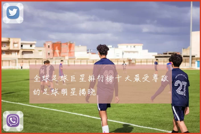 全球足球巨星排行榜十大最受尊敬的足球明星揭晓