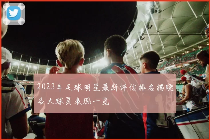 2023年足球明星最新评估排名揭晓各大球员表现一览