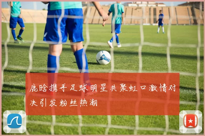 鹿晗携手足球明星共聚虹口激情对决引发粉丝热潮