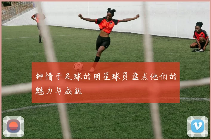 钟情于足球的明星球员盘点他们的魅力与成就
