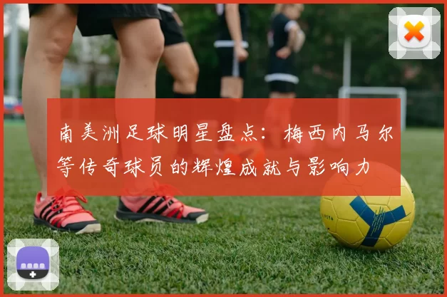 南美洲足球明星盘点：梅西内马尔等传奇球员的辉煌成就与影响力