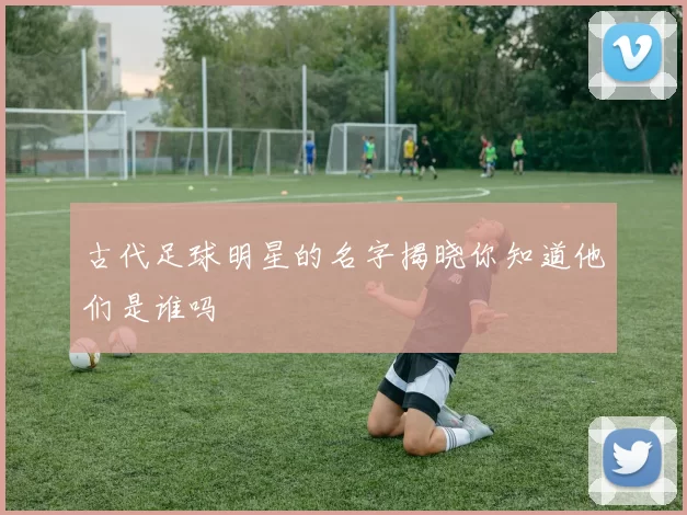 古代足球明星的名字揭晓你知道他们是谁吗
