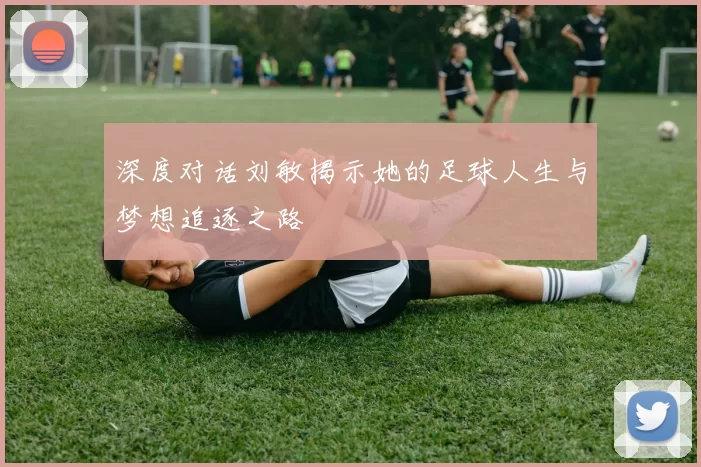 深度对话刘敏揭示她的足球人生与梦想追逐之路
