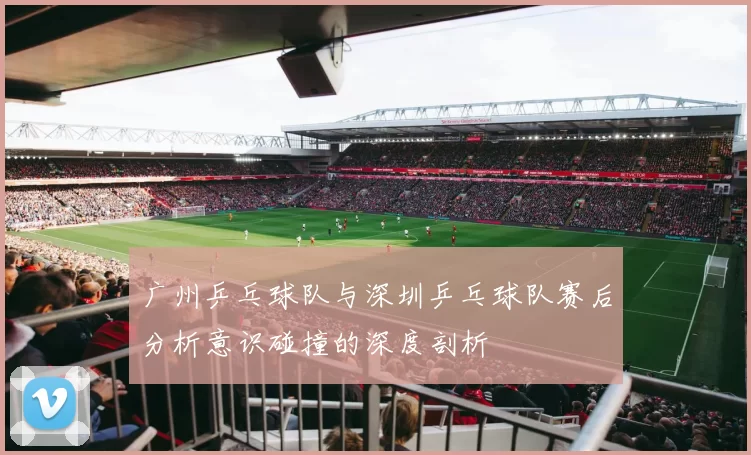 广州乒乓球队与深圳乒乓球队赛后分析意识碰撞的深度剖析