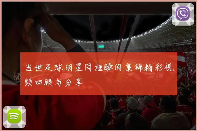 当世足球明星同框瞬间集锦精彩视频回顾与分享