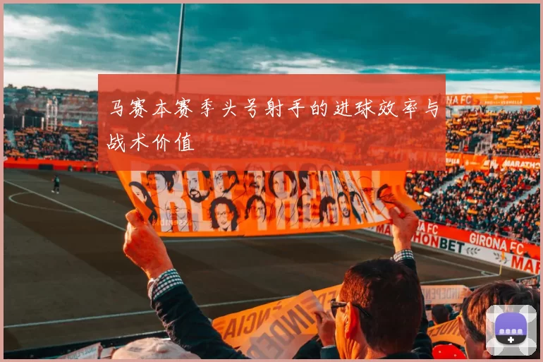 马赛本赛季头号射手的进球效率与战术价值