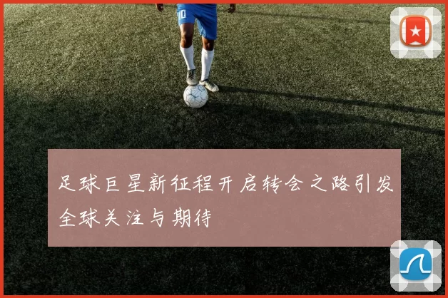 足球巨星新征程开启转会之路引发全球关注与期待