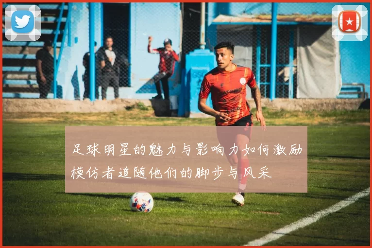 足球明星的魅力与影响力如何激励模仿者追随他们的脚步与风采