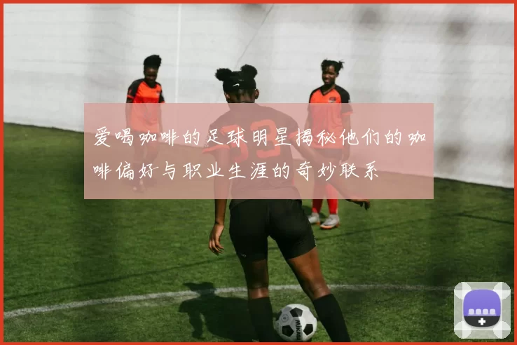 爱喝咖啡的足球明星揭秘他们的咖啡偏好与职业生涯的奇妙联系