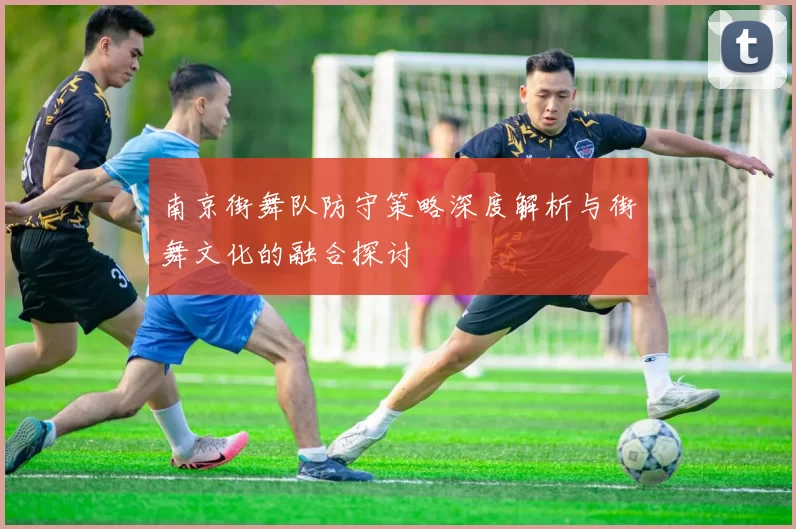 南京街舞队防守策略深度解析与街舞文化的融合探讨