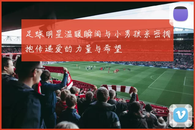 足球明星温暖瞬间与小男孩亲密拥抱传递爱的力量与希望