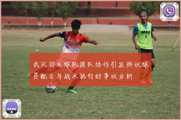 武汉羽毛球队团队协作引发热议球员配合与战术执行的争议分析