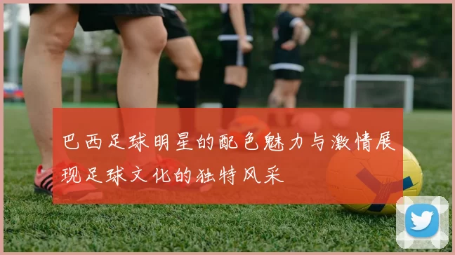 巴西足球明星的配色魅力与激情展现足球文化的独特风采