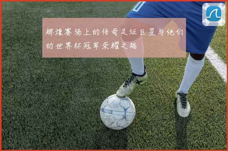 辉煌赛场上的传奇足坛巨星与他们的世界杯冠军荣耀之路
