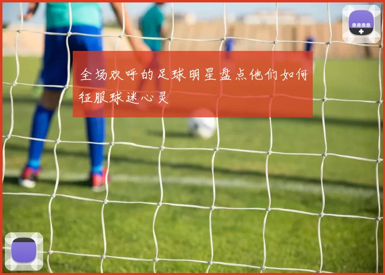 全场欢呼的足球明星盘点他们如何征服球迷心灵