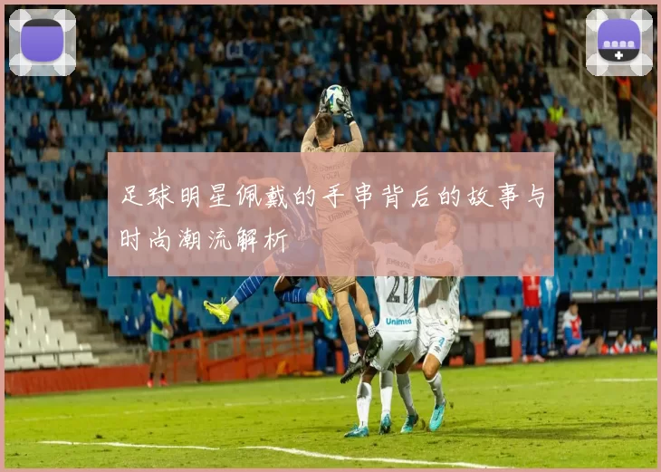 足球明星佩戴的手串背后的故事与时尚潮流解析