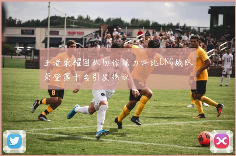 王者荣耀团队协作能力评比LNG战队荣登第十名引发热议