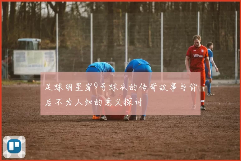 足球明星穿9号球衣的传奇故事与背后不为人知的意义探讨