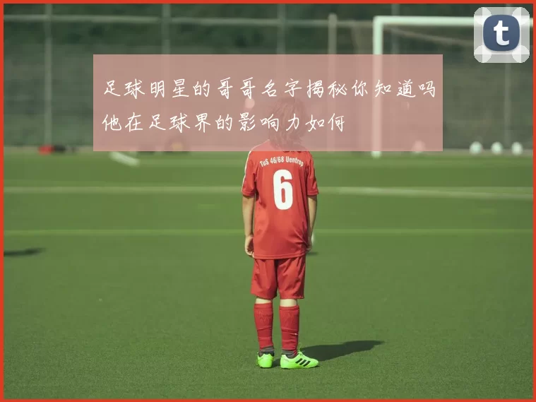 足球明星的哥哥名字揭秘你知道吗他在足球界的影响力如何