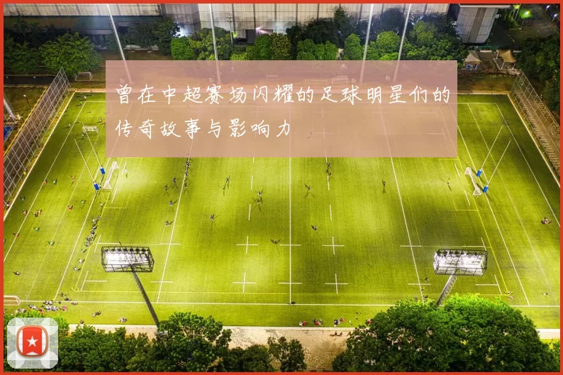 曾在中超赛场闪耀的足球明星们的传奇故事与影响力