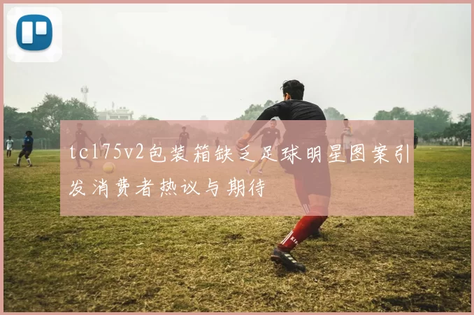 tcl75v2包装箱缺乏足球明星图案引发消费者热议与期待