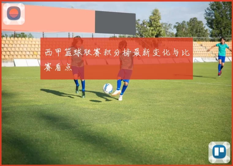 西甲篮球联赛积分榜最新变化与比赛看点
