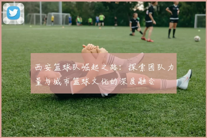 西安篮球队崛起之路：探索团队力量与城市篮球文化的深度融合