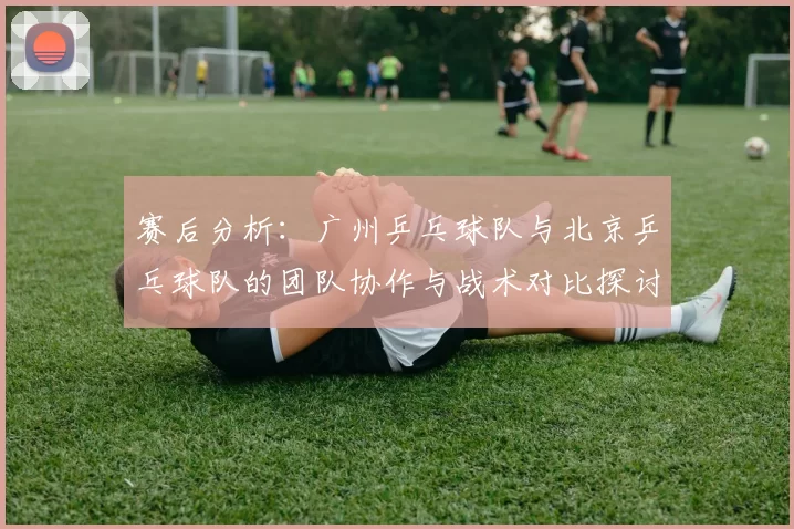 赛后分析：广州乒乓球队与北京乒乓球队的团队协作与战术对比探讨