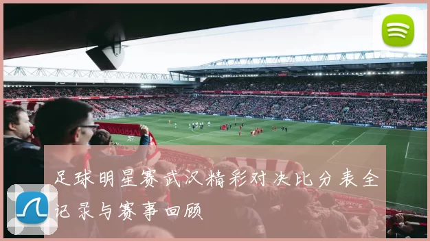 足球明星赛武汉精彩对决比分表全记录与赛事回顾
