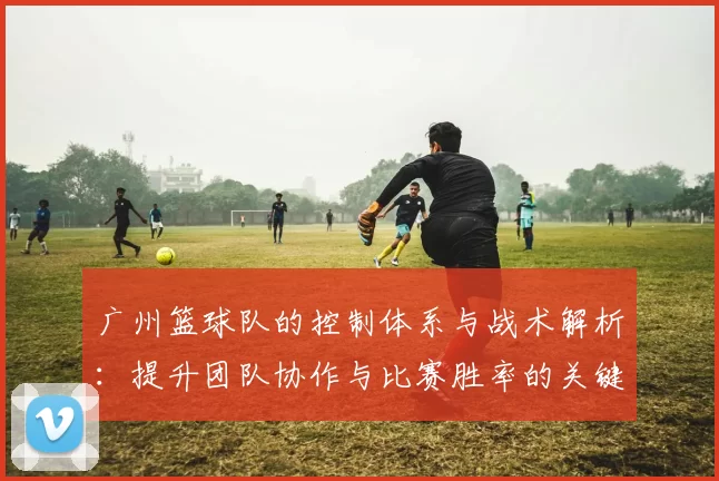 广州篮球队的控制体系与战术解析：提升团队协作与比赛胜率的关键策略
