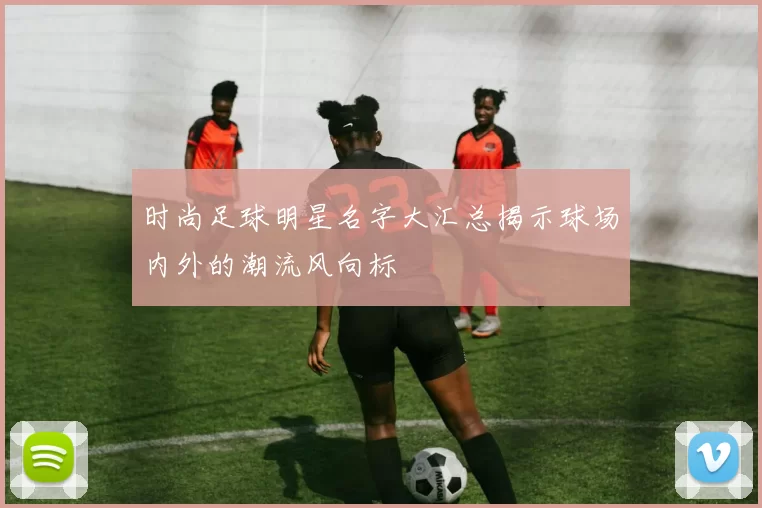 时尚足球明星名字大汇总揭示球场内外的潮流风向标