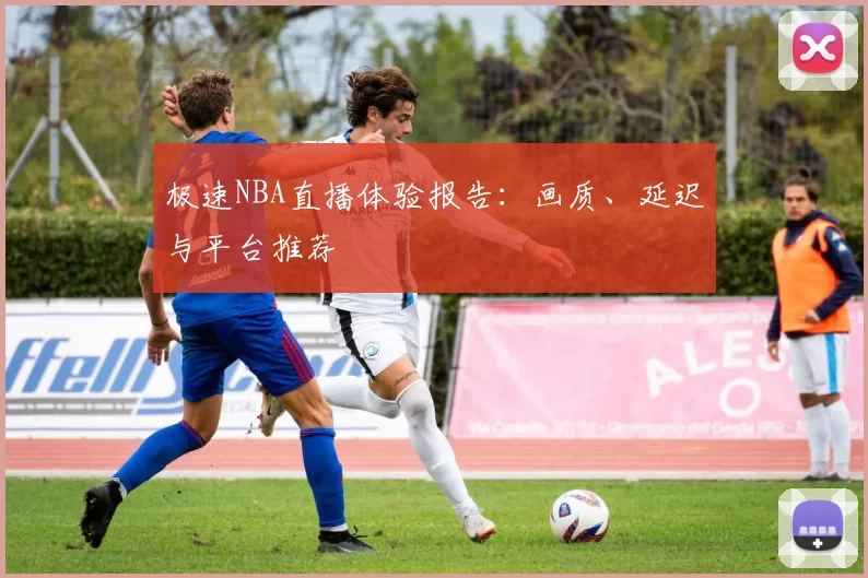 极速NBA直播体验报告：画质、延迟与平台推荐