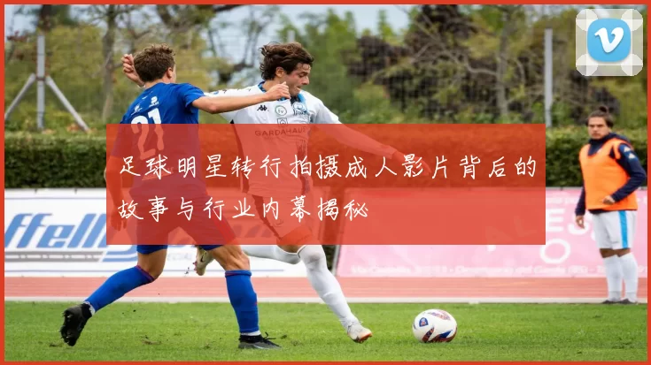 足球明星转行拍摄成人影片背后的故事与行业内幕揭秘