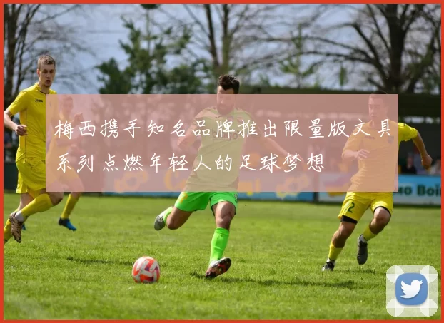 梅西携手知名品牌推出限量版文具系列点燃年轻人的足球梦想