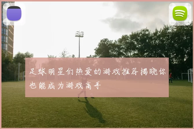 足球明星们热爱的游戏推荐揭晓你也能成为游戏高手