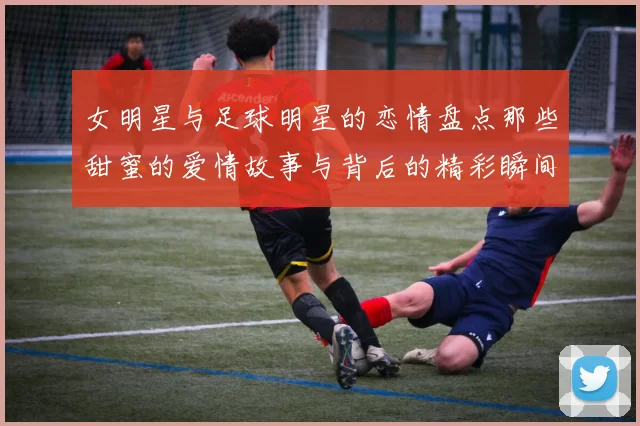 女明星与足球明星的恋情盘点那些甜蜜的爱情故事与背后的精彩瞬间