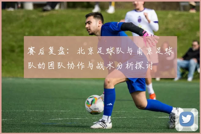 赛后复盘：北京足球队与南京足球队的团队协作与战术分析探讨