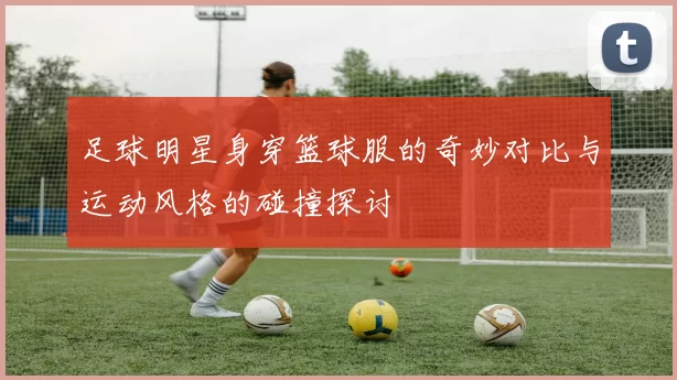 足球明星身穿篮球服的奇妙对比与运动风格的碰撞探讨