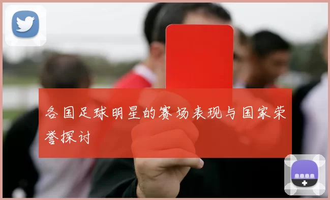 各国足球明星的赛场表现与国家荣誉探讨