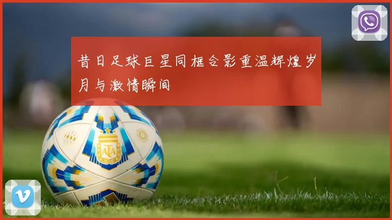 昔日足球巨星同框合影重温辉煌岁月与激情瞬间