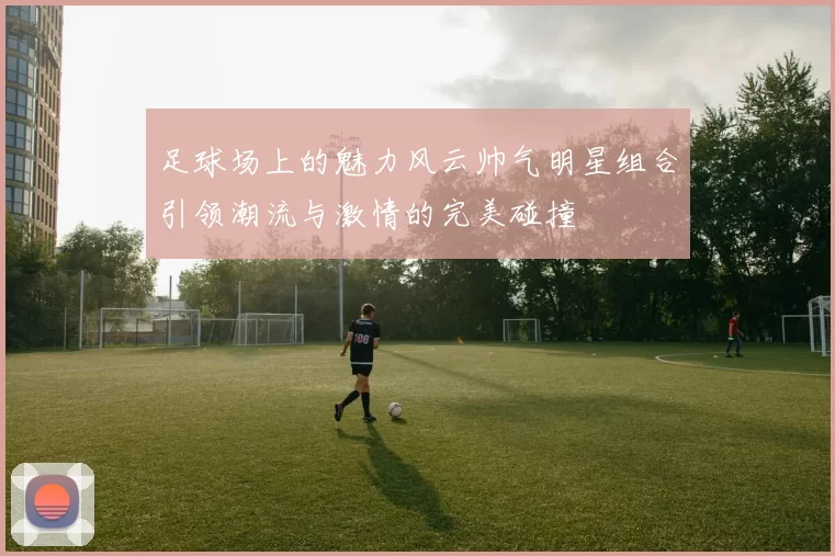 足球场上的魅力风云帅气明星组合引领潮流与激情的完美碰撞