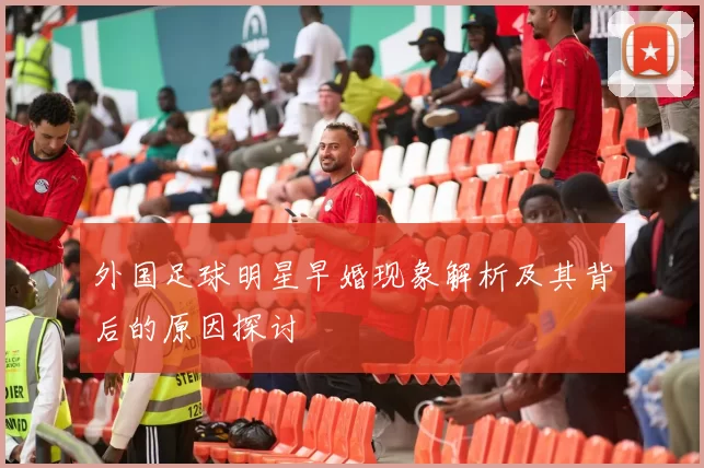 外国足球明星早婚现象解析及其背后的原因探讨