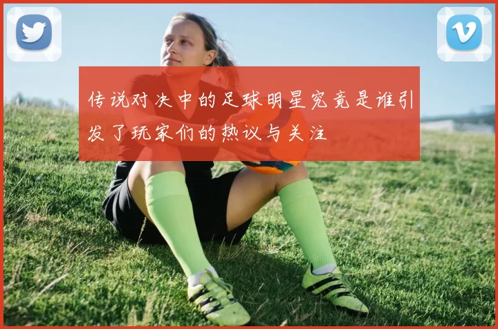 传说对决中的足球明星究竟是谁引发了玩家们的热议与关注